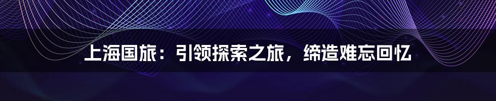 上海国旅：引领探索之旅，缔造难忘回忆