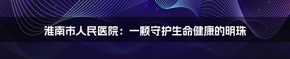 淮南市人民医院：一颗守护生命健康的明珠