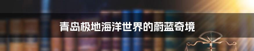 青岛极地海洋世界的蔚蓝奇境