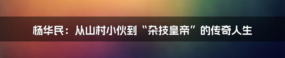 杨华民：从山村小伙到“杂技皇帝”的传奇人生