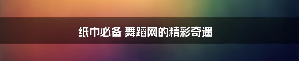 纸巾必备 舞蹈网的精彩奇遇