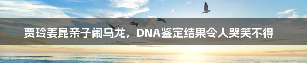 贾玲姜昆亲子闹乌龙,DNA鉴定结果令人哭笑不得