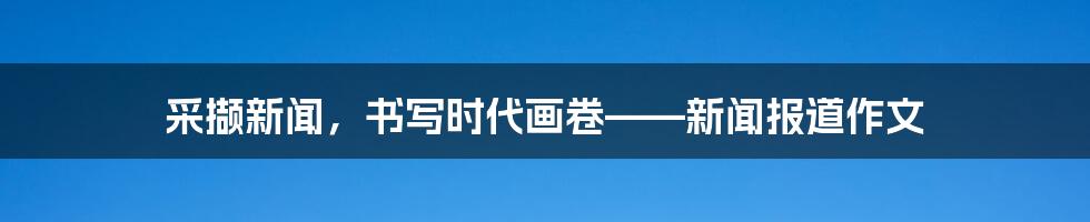 采撷新闻,书写时代画卷——新闻报道作文