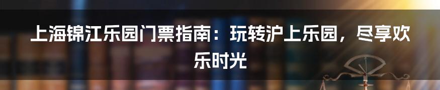 上海锦江乐园门票指南:玩转沪上乐园,尽享欢乐时光