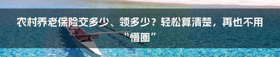 农村养老保险交多少、领多少？轻松算清楚，再也不用“懵圈”