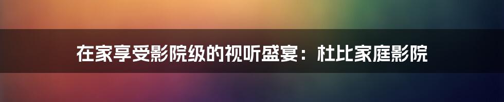 在家享受影院级的视听盛宴:杜比家庭影院