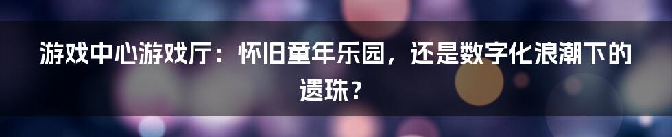 游戏中心游戏厅:怀旧童年乐园,还是数字化浪潮下的遗珠?