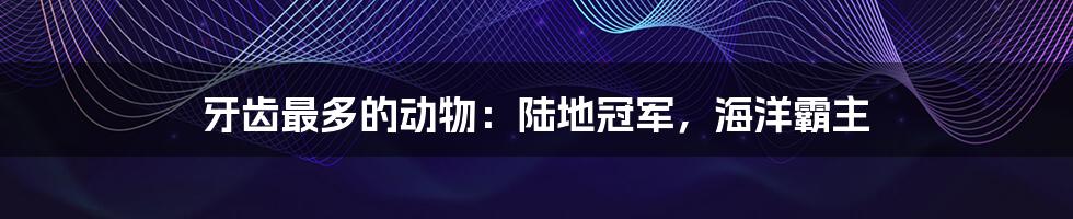 牙齿最多的动物:陆地冠军,海洋霸主