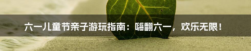 六一儿童节亲子游玩指南：嗨翻六一，欢乐无限！