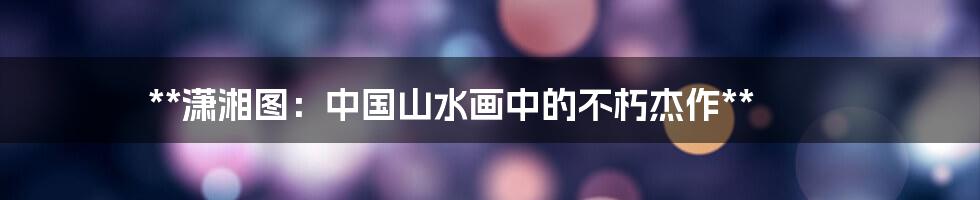 **潇湘图:中国山水画中的不朽杰作**