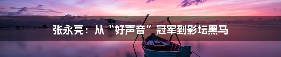 张永亮：从“好声音”冠军到影坛黑马