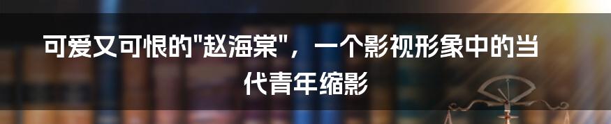 可爱又可恨的"赵海棠"，一个影视形象中的当代青年缩影