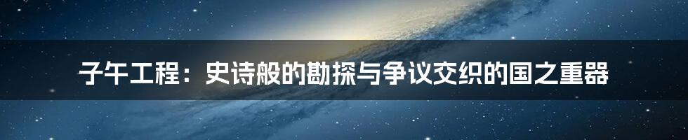 子午工程:史诗般的勘探与争议交织的国之重器