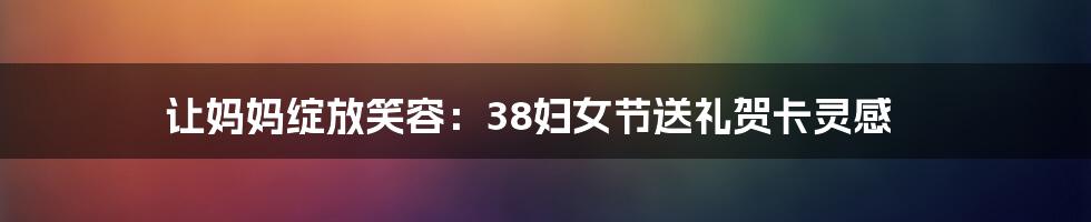 让妈妈绽放笑容:38妇女节送礼贺卡灵感