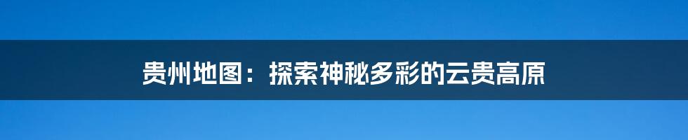 贵州地图：探索神秘多彩的云贵高原