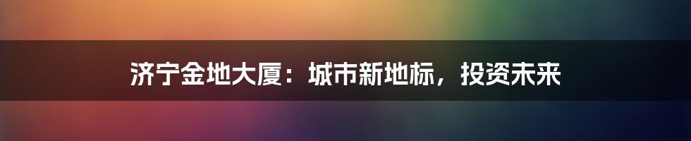 济宁金地大厦:城市新地标,投资未来
