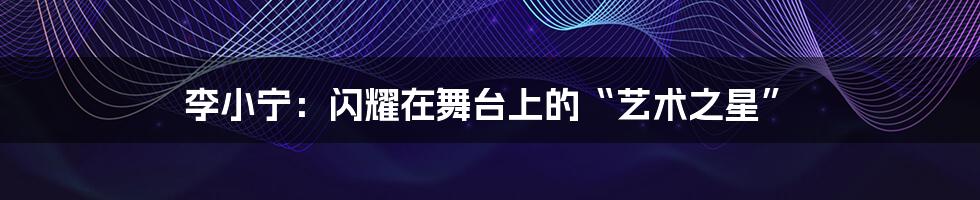 李小宁:闪耀在舞台上的“艺术之星”