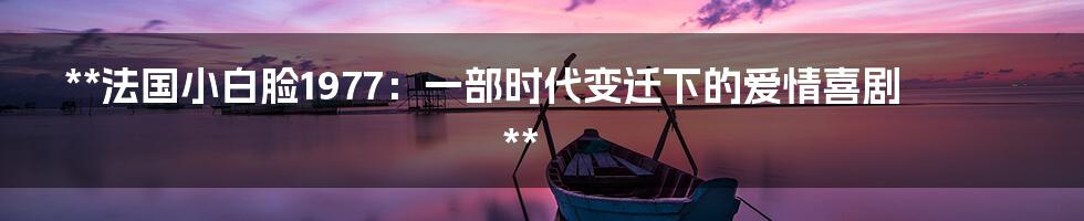 **法国小白脸1977:一部时代变迁下的爱情喜剧**