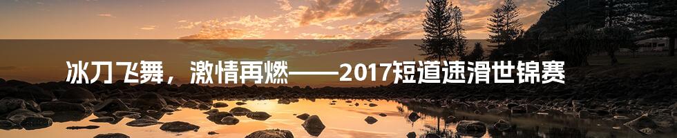 冰刀飞舞,激情再燃——2017短道速滑世锦赛