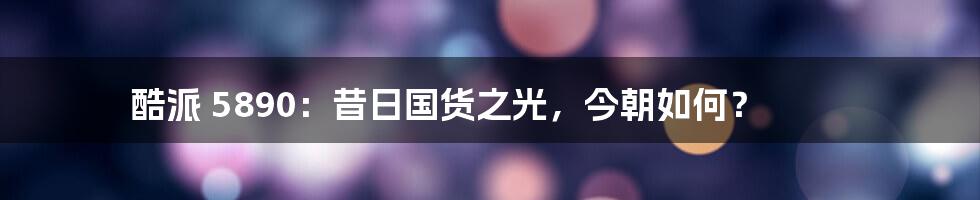 酷派 5890：昔日国货之光，今朝如何？