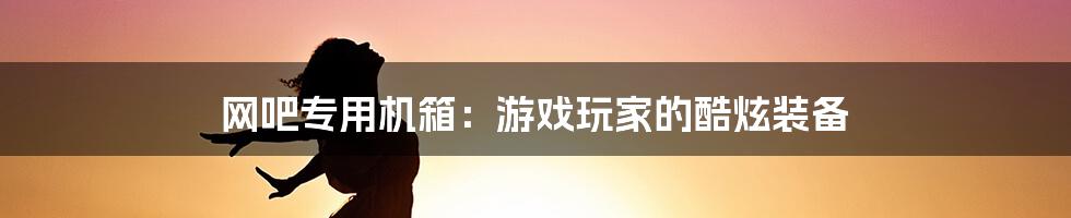 网吧专用机箱:游戏玩家的酷炫装备