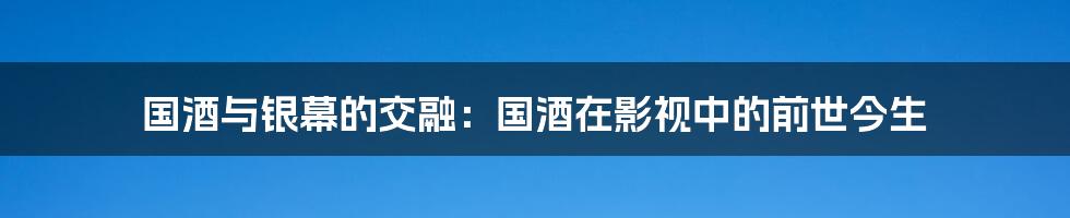 国酒与银幕的交融：国酒在影视中的前世今生