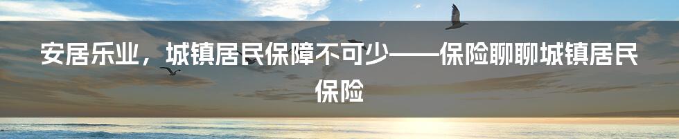 安居乐业，城镇居民保障不可少——保险聊聊城镇居民保险