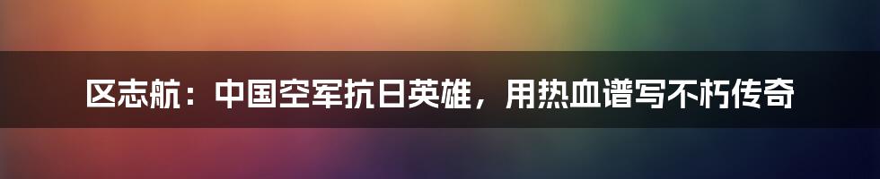 区志航：中国空军抗日英雄，用热血谱写不朽传奇