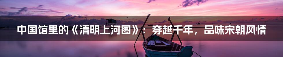 中国馆里的《清明上河图》:穿越千年,品味宋朝风情