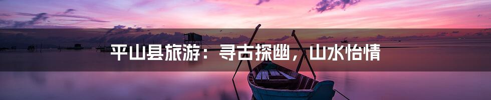 平山县旅游：寻古探幽，山水怡情