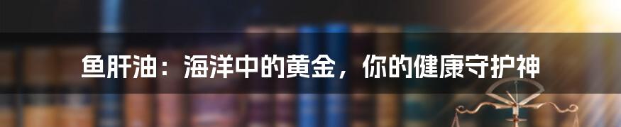 鱼肝油:海洋中的黄金,你的健康守护神