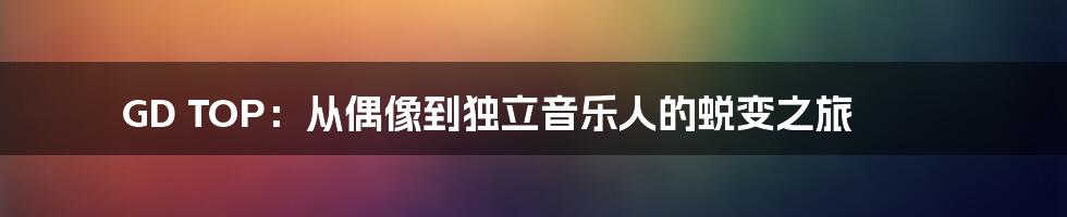 GD TOP:从偶像到独立音乐人的蜕变之旅