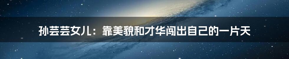 孙芸芸女儿：靠美貌和才华闯出自己的一片天