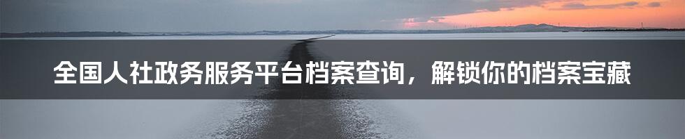 全国人社政务服务平台档案查询，解锁你的档案宝藏