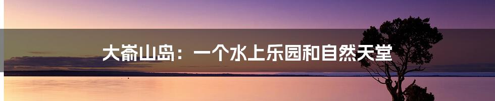 大嵛山岛:一个水上乐园和自然天堂