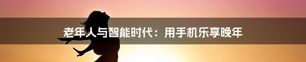 老年人与智能时代:用手机乐享晚年