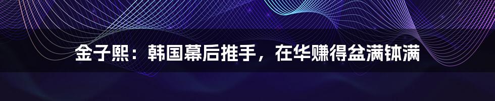 金子熙:韩国幕后推手,在华赚得盆满钵满