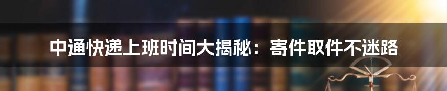 中通快递上班时间大揭秘:寄件取件不迷路