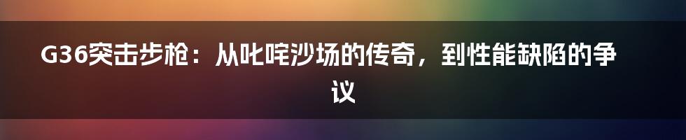 G36突击步枪:从叱咤沙场的传奇,到性能缺陷的争议