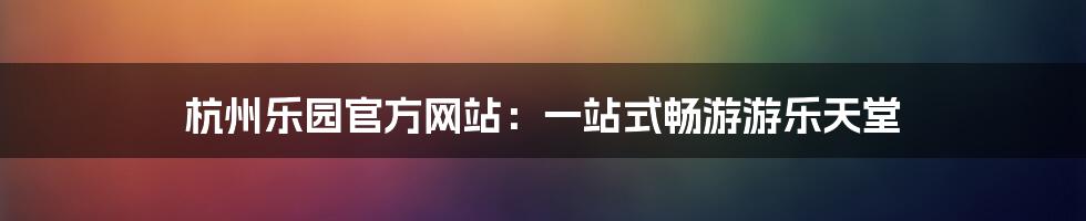 杭州乐园官方网站：一站式畅游游乐天堂