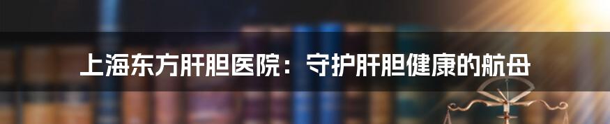 上海东方肝胆医院:守护肝胆健康的航母