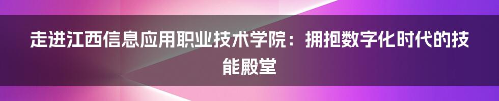 走进江西信息应用职业技术学院:拥抱数字化时代的技能殿堂