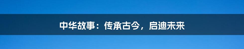 中华故事:传承古今,启迪未来