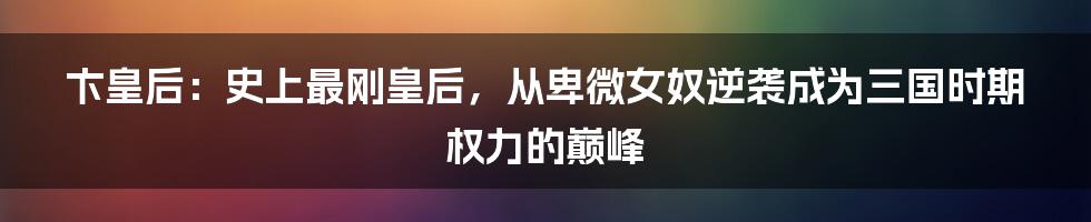 卞皇后:史上最刚皇后,从卑微女奴逆袭成为三国时期权力的巅峰