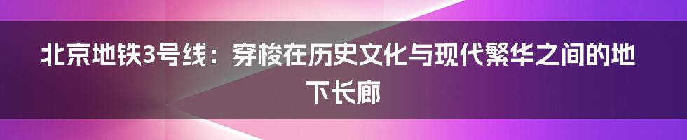 北京地铁3号线:穿梭在历史文化与现代繁华之间的地下长廊