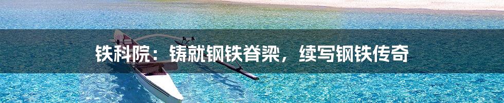 铁科院:铸就钢铁脊梁,续写钢铁传奇