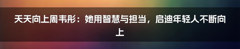 天天向上周韦彤:她用智慧与担当,启迪年轻人不断向上