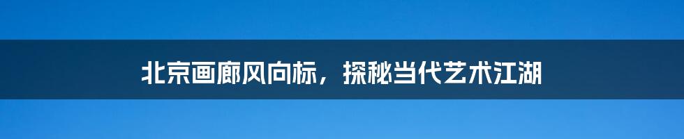 北京画廊风向标,探秘当代艺术江湖