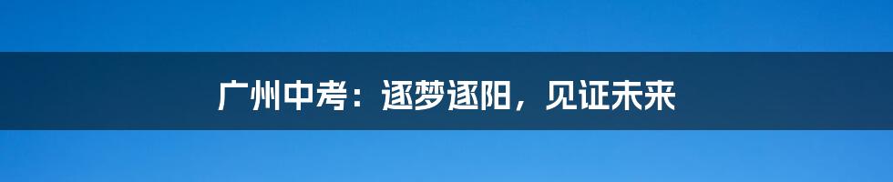 广州中考:逐梦逐阳,见证未来