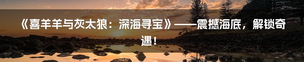 《喜羊羊与灰太狼:深海寻宝》——震撼海底,解锁奇遇!